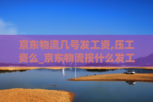 京东物流几号发工资,压工资么_京东物流按什么发工资