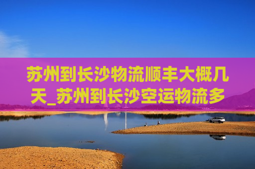 苏州到长沙物流顺丰大概几天_苏州到长沙空运物流多久