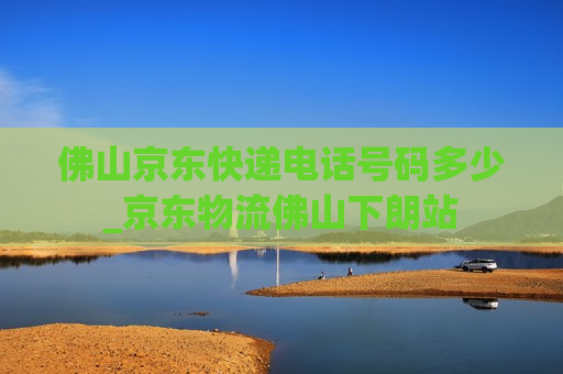 佛山京东快递电话号码多少_京东物流佛山下朗站