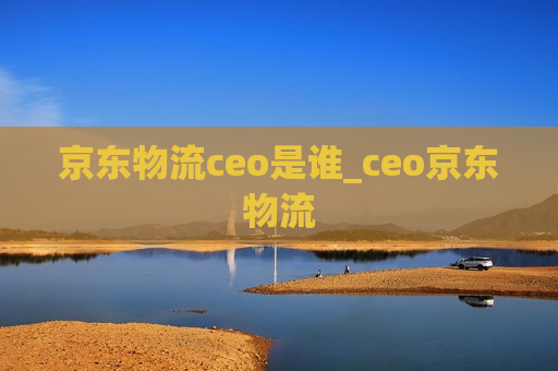 京东物流ceo是谁_ceo京东物流