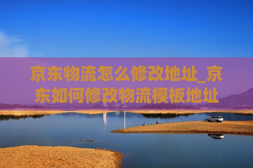 京东物流怎么修改地址_京东如何修改物流模板地址