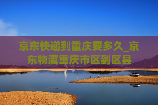 京东快递到重庆要多久_京东物流重庆市区到区县