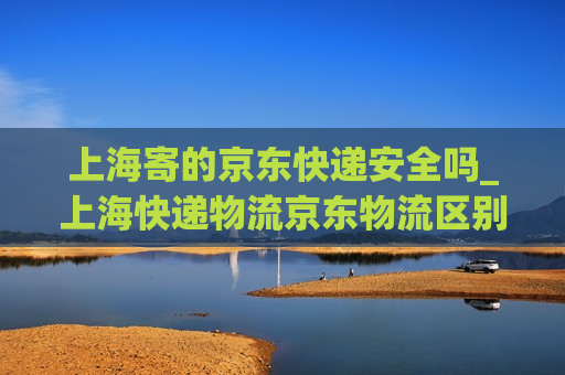 上海寄的京东快递安全吗_上海快递物流京东物流区别