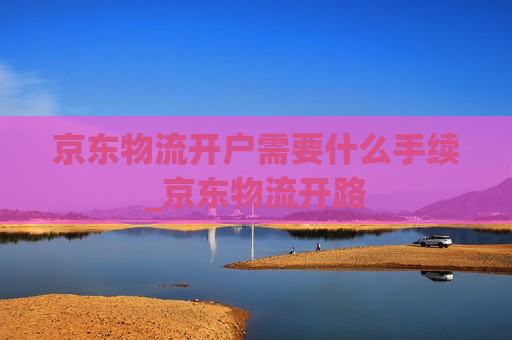 京东物流开户需要什么手续_京东物流开路