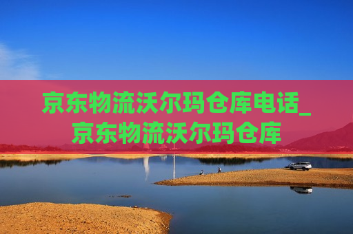 京东物流沃尔玛仓库电话_京东物流沃尔玛仓库