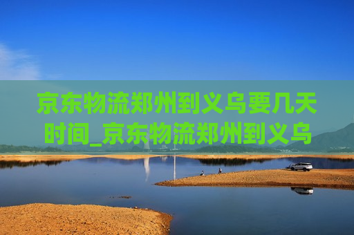 京东物流郑州到义乌要几天时间_京东物流郑州到义乌要几天