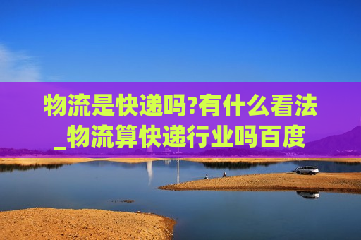 物流是快递吗?有什么看法_物流算快递行业吗百度