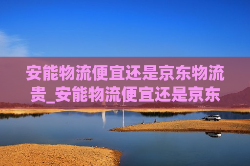 安能物流便宜还是京东物流贵_安能物流便宜还是京东物流