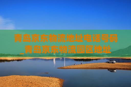 青岛京东物流地址电话号码_青岛京东物流园区地址