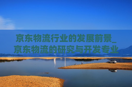 京东物流行业的发展前景_京东物流的研究与开发专业