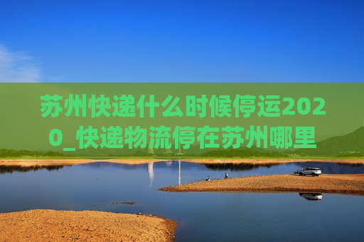 苏州快递什么时候停运2020_快递物流停在苏州哪里