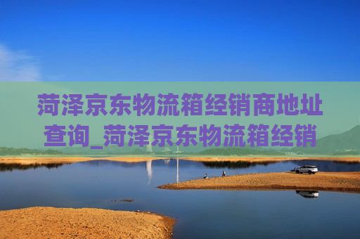 菏泽京东物流箱经销商地址查询_菏泽京东物流箱经销商地址