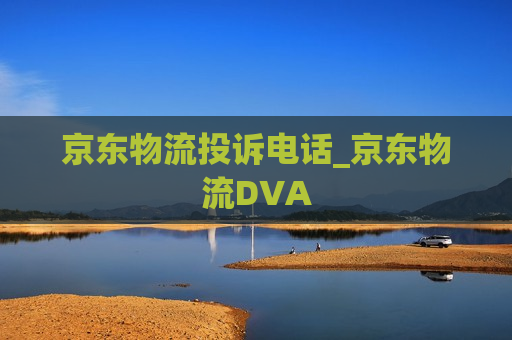 京东物流投诉电话_京东物流DVA