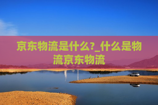 京东物流是什么?_什么是物流京东物流