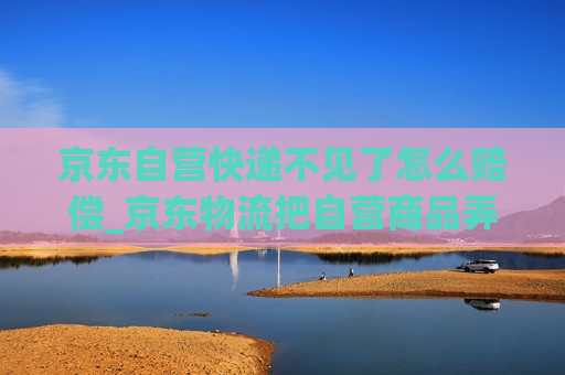 京东自营快递不见了怎么赔偿_京东物流把自营商品弄丢了